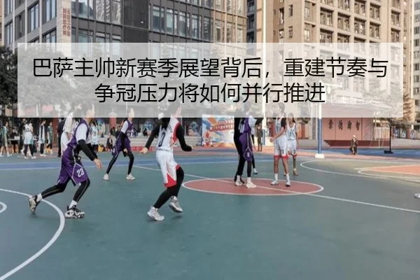 巴萨主帅新赛季展望背后，重建节奏与争冠压力将如何并行推进